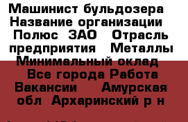 Машинист бульдозера › Название организации ­ Полюс, ЗАО › Отрасль предприятия ­ Металлы › Минимальный оклад ­ 1 - Все города Работа » Вакансии   . Амурская обл.,Архаринский р-н